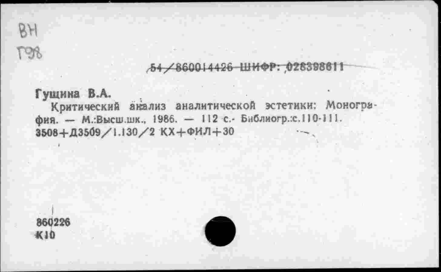 ﻿вм
ГЭ%
54-/8600 N4 26 ШИФР: 028388611
Гущина В.А.
Критический акализ аналитической эстетики: Монография. — М.:Высш.шк., 1986. — 112 с.- Библиогр.:с.110-111.
3508+Д3509/1.130/2 КХ/ФИЛ + 30
. I
860226
К10